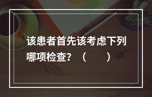 该患者首先该考虑下列哪项检查？（　　）