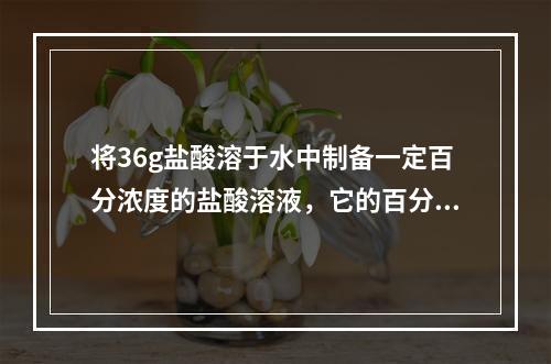 将36g盐酸溶于水中制备一定百分浓度的盐酸溶液，它的百分浓度