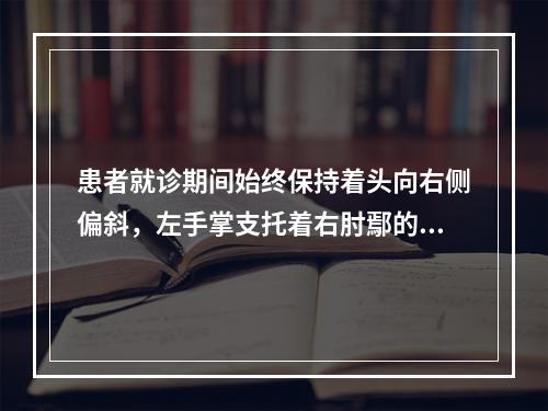 患者就诊期间始终保持着头向右侧偏斜，左手掌支托着右肘鄢的位置