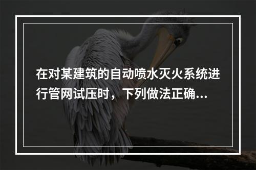 在对某建筑的自动喷水灭火系统进行管网试压时，下列做法正确的是