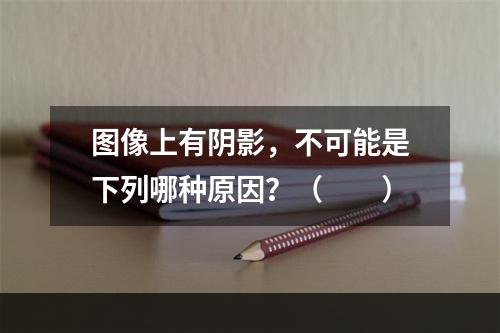 图像上有阴影，不可能是下列哪种原因？（　　）