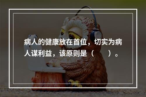 病人的健康放在首位，切实为病人谋利益，该原则是（　　）。