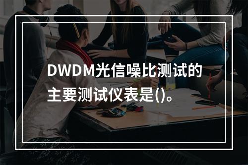 DWDM光信噪比测试的主要测试仪表是()。