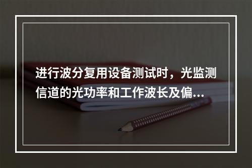 进行波分复用设备测试时，光监测信道的光功率和工作波长及偏差是