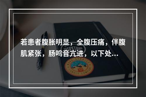 若患者腹胀明显，全腹压痛，伴腹肌紧张，肠鸣音亢进，以下处理措