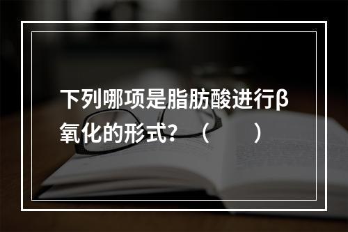 下列哪项是脂肪酸进行β氧化的形式？（　　）