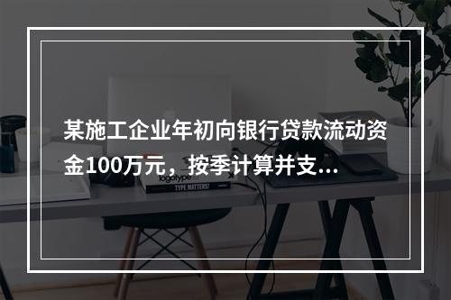 某施工企业年初向银行贷款流动资金100万元，按季计算并支付利