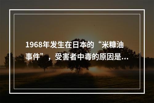 1968年发生在日本的“米糠油事件”，受害者中毒的原因是米糠