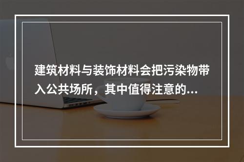 建筑材料与装饰材料会把污染物带入公共场所，其中值得注意的是（