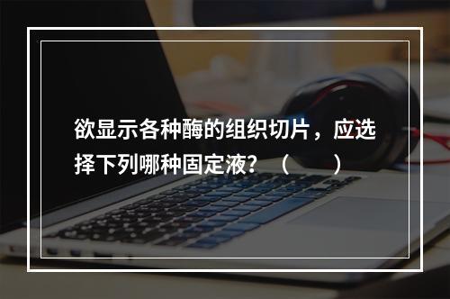 欲显示各种酶的组织切片，应选择下列哪种固定液？（　　）