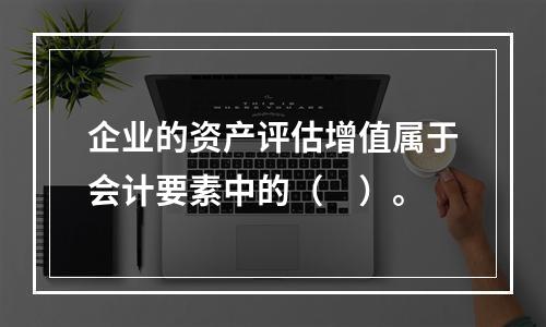 企业的资产评估增值属于会计要素中的（　）。