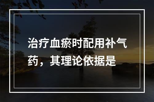 治疗血瘀时配用补气药，其理论依据是