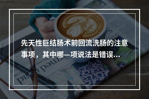 先天性巨结肠术前回流洗肠的注意事项，其中哪—项说法是错误的？