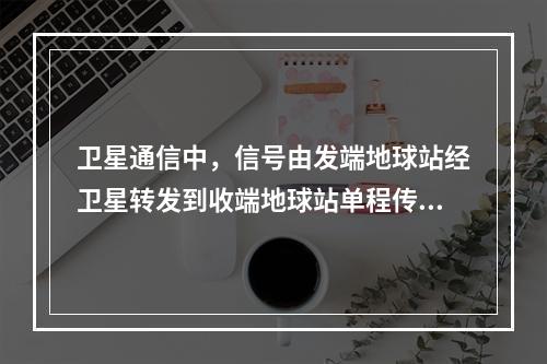 卫星通信中，信号由发端地球站经卫星转发到收端地球站单程传输延