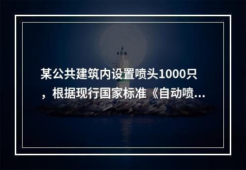 某公共建筑内设置喷头1000只，根据现行国家标准《自动喷水灭