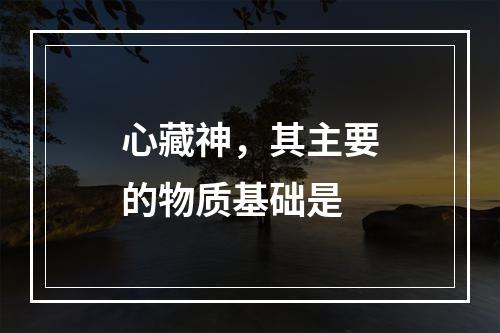 心藏神，其主要的物质基础是