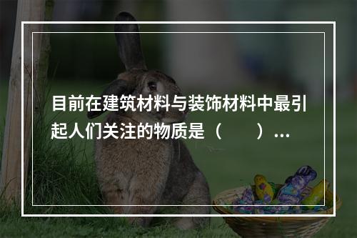 目前在建筑材料与装饰材料中最引起人们关注的物质是（　　）。