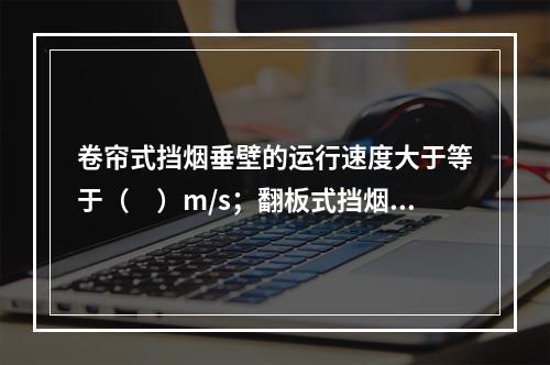 卷帘式挡烟垂壁的运行速度大于等于（　）m/s；翻板式挡烟垂壁