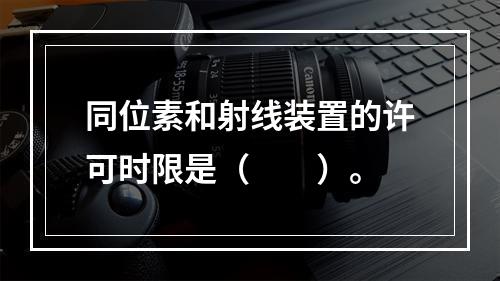 同位素和射线装置的许可时限是（　　）。