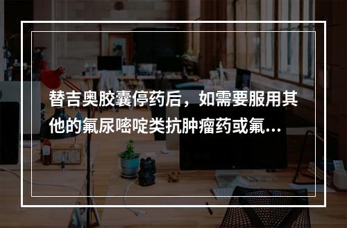 替吉奥胶囊停药后，如需要服用其他的氟尿嘧啶类抗肿瘤药或氟胞嘧