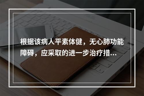 根据该病人平素体健，无心肺功能障碍，应采取的进一步治疗措施为