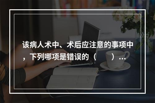 该病人术中、术后应注意的事项中，下列哪项是错误的（　　）。