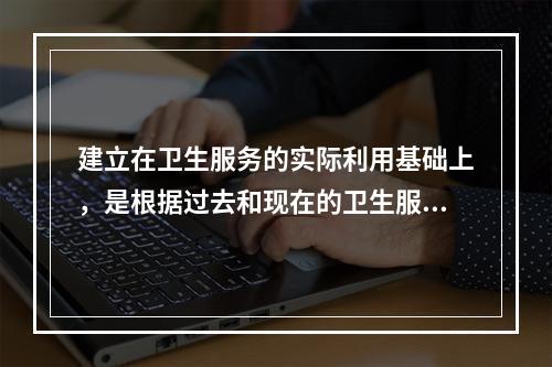 建立在卫生服务的实际利用基础上，是根据过去和现在的卫生服务需