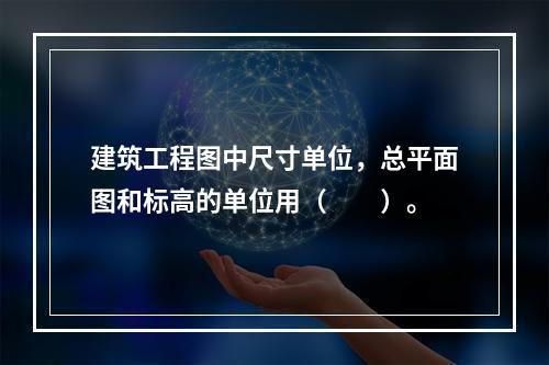 建筑工程图中尺寸单位，总平面图和标高的单位用（　　）。