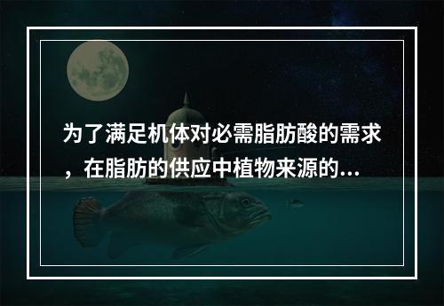 为了满足机体对必需脂肪酸的需求，在脂肪的供应中植物来源的脂