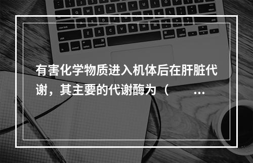 有害化学物质进入机体后在肝脏代谢，其主要的代谢酶为（　　）