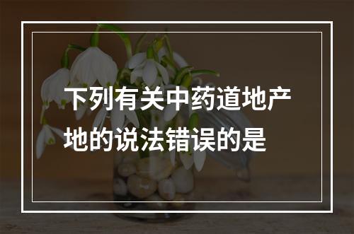 下列有关中药道地产地的说法错误的是