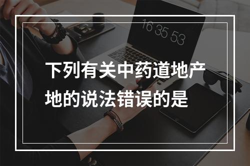 下列有关中药道地产地的说法错误的是