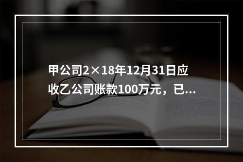 甲公司2×18年12月31日应收乙公司账款100万元，已知乙