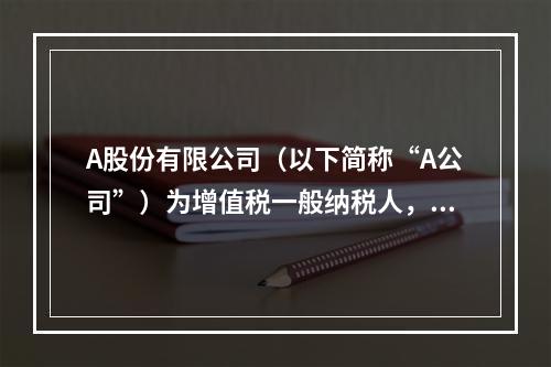 A股份有限公司（以下简称“A公司”）为增值税一般纳税人，2×