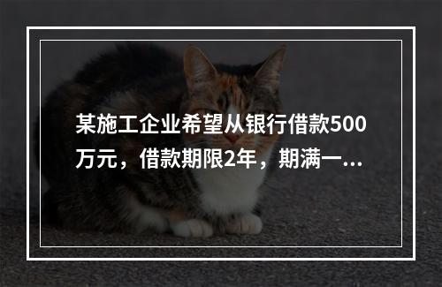 某施工企业希望从银行借款500万元，借款期限2年，期满一次还