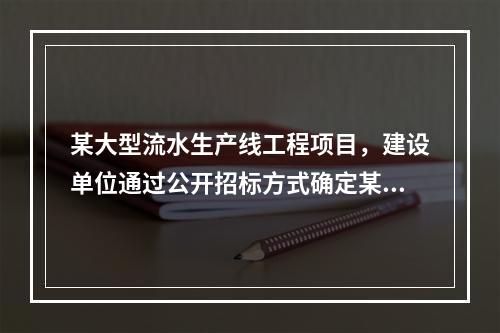 某大型流水生产线工程项目，建设单位通过公开招标方式确定某施工