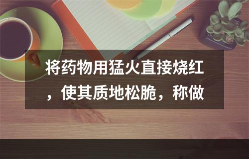 将药物用猛火直接烧红，使其质地松脆，称做