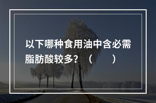 以下哪种食用油中含必需脂肪酸较多？（　　）