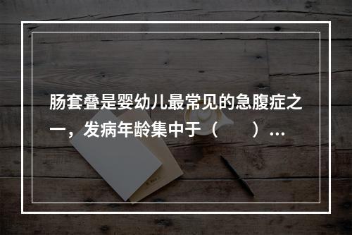 肠套叠是婴幼儿最常见的急腹症之一，发病年龄集中于（　　）。