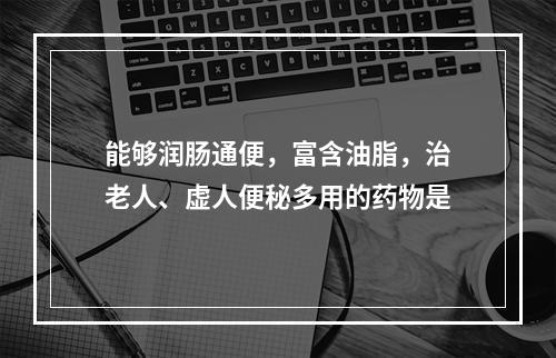 能够润肠通便，富含油脂，治老人、虚人便秘多用的药物是