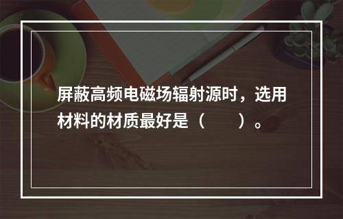 屏蔽高频电磁场辐射源时，选用材料的材质最好是（　　）。