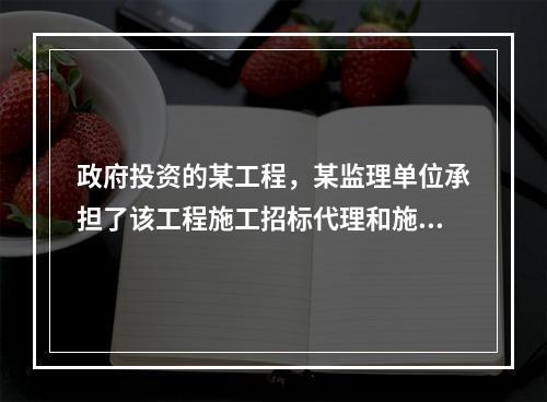 政府投资的某工程，某监理单位承担了该工程施工招标代理和施工监