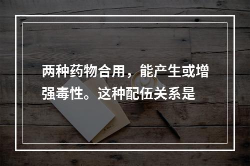 两种药物合用，能产生或增强毒性。这种配伍关系是