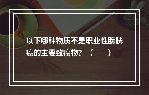 以下哪种物质不是职业性膀胱癌的主要致癌物？（　　）