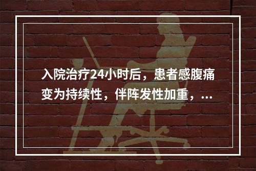 入院治疗24小时后，患者感腹痛变为持续性，伴阵发性加重，排便