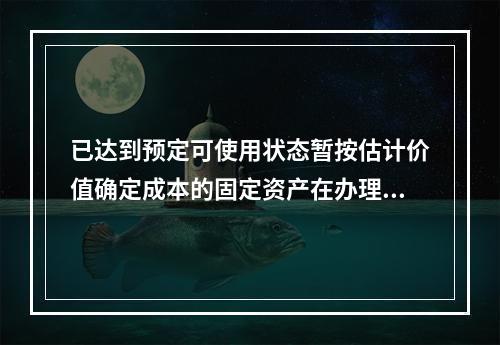 已达到预定可使用状态暂按估计价值确定成本的固定资产在办理竣工