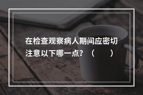 在检查观察病人期间应密切注意以下哪一点？（　　）