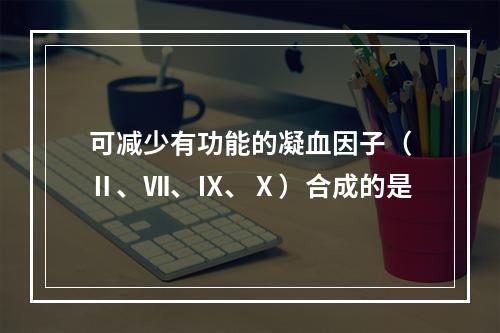 可减少有功能的凝血因子（Ⅱ、Ⅶ、Ⅸ、Ⅹ）合成的是