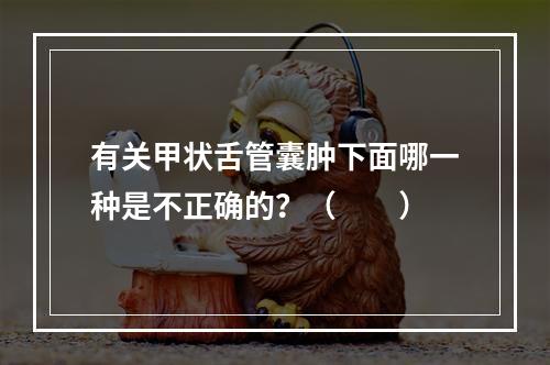 有关甲状舌管囊肿下面哪一种是不正确的？（　　）