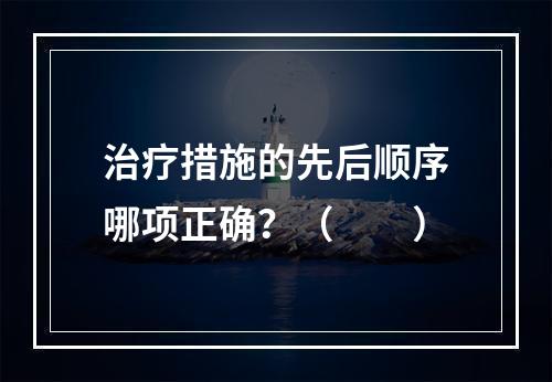 治疗措施的先后顺序哪项正确？（　　）